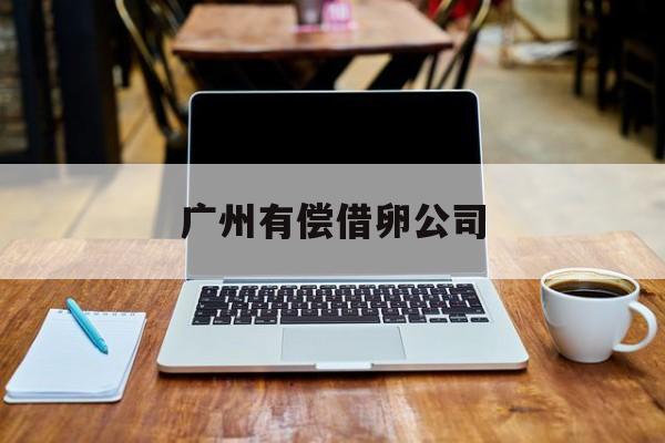2025年最新广州有偿借卵公司推荐(今日分享广州有哪几家诈骗公司)
